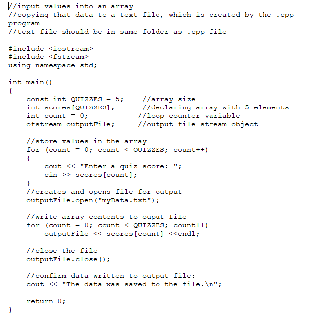 V/input values into an array
//copying that data to a text file, which is created by the
- CPP
program
//text file should be in same folder as
cpp file
#include <iostream>
#include <fstream>
using namespace std;
int main ()
{
const int QUIZZES = 5;
int scores [QUIZZES];
//array size
//declaring array with 5 elements
//loop counter variable
//output file stream object
int count = 0;
ofstream outputFile;
//store values in the array
for (count = 0; count < QUIZZES; count++)
{
cout << "Enter a quiz score: ";
cin >> scores [count];
}
//creates and opens file for output
outputFile.open ("myData.txt");
//write array contents to ouput fil
for (count = 0; count < QUIZZES; count++)
outputFile <« scores [count] <<endl;
//close the file
outputFile.close ();
//confirm data written to output file:
cout << "The data was saved to the file.\n";
return 0;
}
