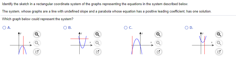 Identify the sketch in a rectangular coordinate system of the graphs representing the equations in the system described below.
The system, whose graphs are a line with undefined slope and a parabola whose equation has a positive leading coefficient, has one solution.
Which graph below could represent the system?
OA.
O B.
OC.
OD.
