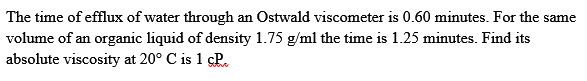 The time of efflux of water through an Ostwald viscometer is 0.60 minutes. For the same
volume of an organic liquid of density 1.75 g/ml the time is 1.25 minutes. Find its
absolute viscosity at 20° C is 1 cP.
