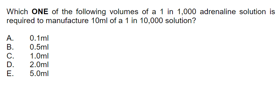 Which ONE of the following volumes of a 1 in 1,000 adrenaline solution is
required to manufacture 10ml of a 1 in 10,000 solution?
A.
0.1ml
В.
0.5ml
C.
D.
1.0ml
2.0ml
Е.
5.0ml
