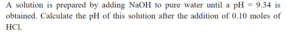 A solution is prepared by adding NaOH to pure water until a pH = 9.34 is
obtained. Calculate the pH of this solution after the addition of 0.10 moles of
HCl.

