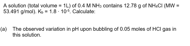 A solution (total volume =
53.491 g/mol). Kb = 1.8 · 10-5. Calculate:
1L) of 0.4 M NH3 contains 12.78 g of NH4CI (MW =
(a) The observed variation in pH upon bubbling of 0.05 moles of HCI gas in
this solution.
