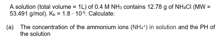 A solution (total volume = 1L) of 0.4 M NH3 contains 12.78 g of NHẠCI (MW =
53.491 g/mol). Kb = 1.8 · 10-5. Calculate:
(a) The concentration of the ammonium ions (NH4+) in solution and the PH of
the solution
