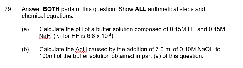 29.
Answer BOTH parts of this question. Show ALL arithmetical steps and
chemical equations.
(a)
Calculate the pH of a buffer solution composed of 0.15M HF and 0.15M
NaF. (Ka for HF is 6.8 x 10-4).
(b)
Calculate the ApH caused by the addition of 7.0 ml of 0.10M NaOH to
100ml of the buffer solution obtained in part (a) of this question.
