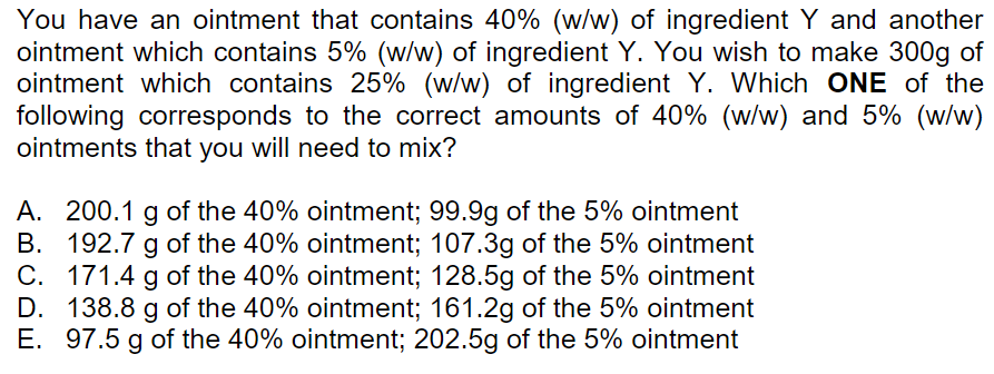 You have an ointment that contains 40% (w/w) of ingredient Y and another
ointment which contains 5% (w/w) of ingredient Y. You wish to make 300g of
ointment which contains 25% (w/w) of ingredient Y. Which ONE of the
following corresponds to the correct amounts of 40% (w/w) and 5% (w/w)
ointments that you will need to mix?
A. 200.1 g of the 40% ointment; 99.9g of the 5% ointment
B. 192.7 g of the 40% ointment; 107.3g of the 5% ointment
C. 171.4 g of the 40% ointment; 128.5g of the 5% ointment
D. 138.8 g of the 40% ointment; 161.2g of the 5% ointment
E. 97.5 g of the 40% ointment; 202.5g of the 5% ointment
