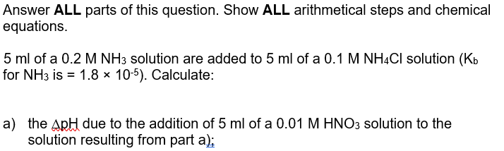 Answer ALL parts of this question. Show ALL arithmetical steps and chemical
equations.
5 ml of a 0.2 M NH3 solution are added to 5 ml of a 0.1 M NHẠCI solution (Kb
for NH3 is = 1.8 x 10-5). Calculate:
a) the ApH due to the addition of 5 ml of a 0.01 M HNO3 solution to the
solution resulting from part a);
