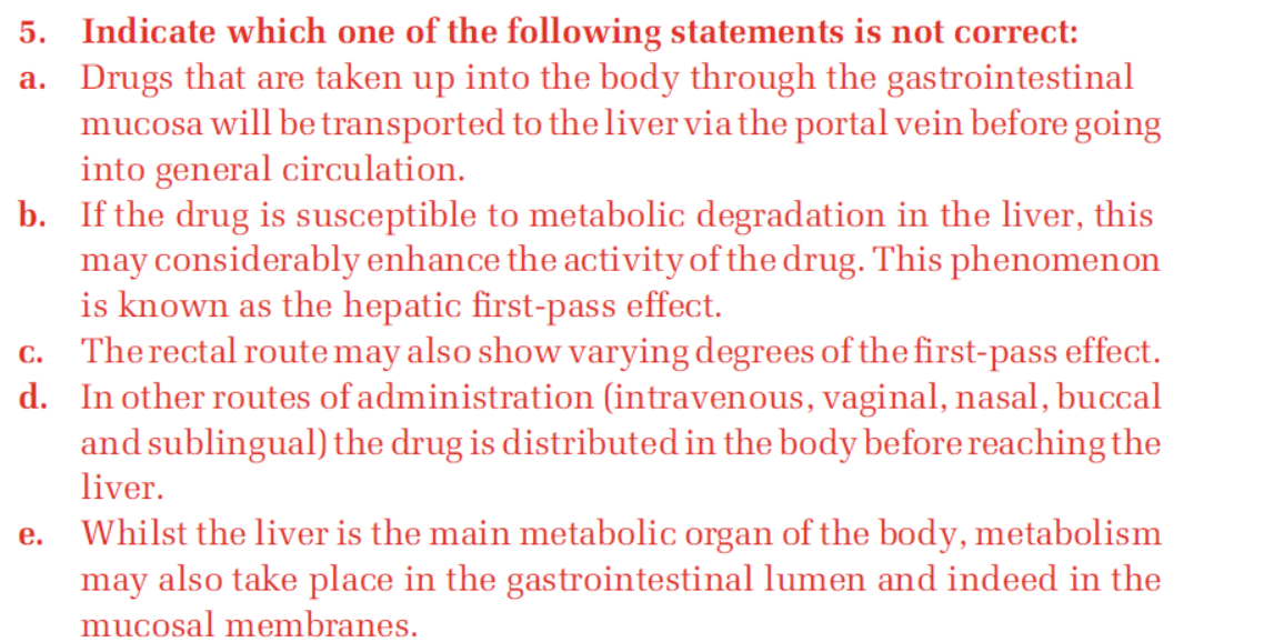 5. Indicate which one of the following statements is not correct:
a. Drugs that are taken up into the body through the gastrointestinal
mucosa will be transported to the liver via the portal vein before going
into general circulation.
b. If the drug is susceptible to metabolic degradation in the liver, this
may considerably enhance the activity of the drug. This phenomenon
is known as the hepatic first-pass effect.
c. Therectal route may also show varying degrees of the first-pass effect.
d. In other routes of administration (intravenous, vaginal, nasal, buccal
and sublingual) the drug is distributed in the body before reaching the
liver.
Whilst the liver is the main metabolic organ of the body, metabolism
may also take place in the gastrointestinal lumen and indeed in the
е.
mucosal membranes.
