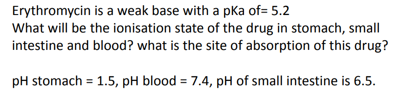 Erythromycin is a weak base with a pka of= 5.2
What will be the ionisation state of the drug in stomach, small
intestine and blood? what is the site of absorption of this drug?
pH stomach = 1.5, pH blood = 7.4, pH of small intestine is 6.5.
