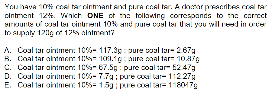 You have 10% coal tar ointment and pure coal tar. A doctor prescribes coal tar
ointment 12%. Which ONE of the following corresponds to the correct
amounts of coal tar ointment 10% and pure coal tar that you will need in order
to supply 120g of 12% ointment?
A. Coal tar ointment 10%= 117.3g ; pure coal tar= 2.67g
B. Coal tar ointment 10%= 109.1g ; pure coal tar= 10.87g
C. Coal tar ointment 10%= 67.5g ; pure coal tar= 52.47g
D. Coal tar ointment 10%=7.7g ; pure coal tar= 112.27g
E. Coal tar ointment 10%= 1.5g ; pure coal tar= 118047g
