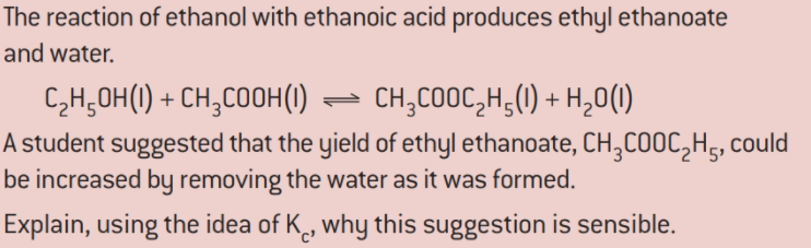 The reaction of ethanol with ethanoic acid produces ethyl ethanoate
and water.
CH;OH() + CH,COOH()
- CH,COOC,H,(1) + H,0(1)
A student suggested that the yield of ethyl ethanoate, CH,COOC,H,, could
be increased by removing the water as it was formed.
Explain, using the idea of K, why this suggestion is sensible.
