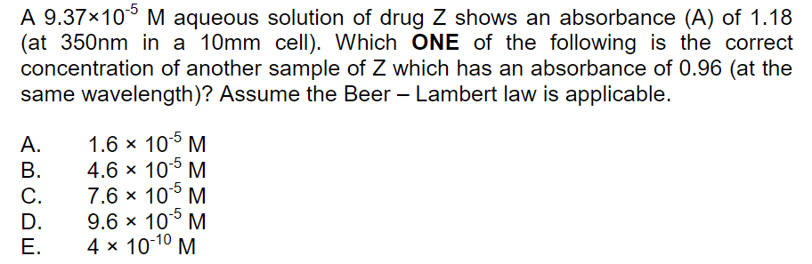 A 9.37×10° M aqueous solution of drug Z shows an absorbance (A) of 1.18
(at 350nm in a 10mm cell). Which ONE of the following is the correct
concentration of another sample of Z which has an absorbance of 0.96 (at the
same wavelength)? Assume the Beer – Lambert law is applicable.
1.6 x 10° M
-5
А.
4.6 x 10° M
-5
В.
7.6 × 10° M
9.6 x 10° M
4 x 10-10
С.
D.
Е.
M
