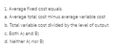 1 Average fixed cost equals
a. Average total cost minus average variable cost
b. Total variable cost divided by the level of output
c. Both A) and B)
d. Neither Aj nor B)
