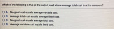Which of the following is true at the output level where average total cost is at its minimum?
OA. Marginal cost equals average variable cost.
B. Average total cost equals average fixed cost.
O C. Marginal cost equals average total cost.
D. Average variable cost equals fixed cost.
