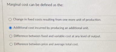 Marginal cost can be defined as the:
O Change in fxed costs resulting from one more unit of production.
Additional cost incurred by producing an additional unit.
O Difference between fixed and variable cost at any level of output.
O Difference between price and average total cost.
