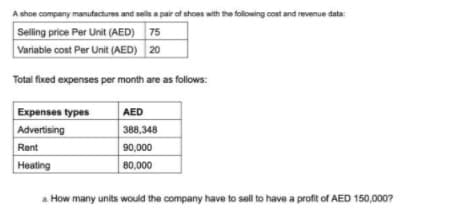 A shoe company manufactures and sells a pair of shoes with the folowing cost and revenue data:
Selling price Per Unit (AED) 75
Variable cost Per Unit (AED) 20
Total fixed expenses per month are as follows:
Expenses types
Advertising
AED
388,348
Rent
90,000
Heating
80,000
a. How many units would the company have to sell to have a profit of AED 150,000?
