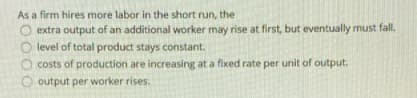 As a firm hires more labor in the short run, the
O extra output of an additional worker may rise at first, but eventually must fall,
O level of total product stays constant.
O costs of production are increasing at a fixed rate per unit of output.
O output per worker rises.
