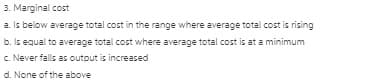 3. Marginal cost
a. Is below average total cost in the range where average total cost is rising
b. Is equal to average total cost where average total cost is at a minimum
c. Never falls as output is increased
d. None of the above
