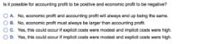 Is it possibie for accounting profit to be positive and economic profit to be negative?
OA No, econamic proft and accounting praft will always end up baing the same.
OB. No. econemic proft must always be larger than ancounting profit
OC. Yes, is could occur it explicit costs were modest and impliot costs were high.
OD. Yos, this cnuld accur if implict conts were modost and explicit conts were high.
