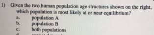 1) Given the two human population age structures shown on the right,
which population is most likely at or near equilibrium?
population A
population B
both populations
a.
b.
с.
