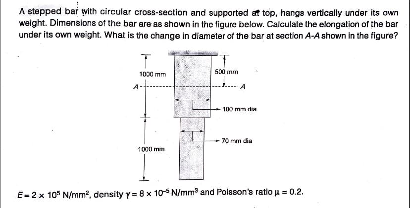 A stepped bar with circular cross-section and supported at top, hangs vertically under its own
weight. Dimensions of the bar are as shown in the figure below. Calculate the elongation of the bar
under its own weight. What is the change in diameter of the bar at section A-A shown in the figure?
T
1000 mm
1000 mm
500 mm
A
100 mm dia
70 mm dia
E = 2 x 105 N/mm², density y = 8 x 10-5 N/mm³ and Poisson's ratio u = 0.2.