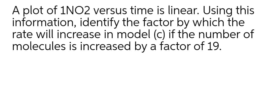 A plot of 1NO2 versus time is linear. Using this
information, identify the factor by which the
rate will increase in model (c) if the number of
molecules is increased by a factor of 19.
