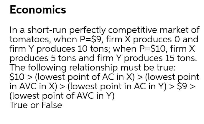 Economics
In a short-run perfectly competitive market of
tomatoes, when P=$9, firm X produces 0 and
firm Y produces 10 tons; when P=$10, firm X
produces 5 tons and firm Y produces 15 tons.
The following relationship must be true:
$10 > (lowest point of AC in X) > (lowest point
in AVC in X) > (lowest point in AC in Y) > $9 >
(lowest point of AVC in Y)
True or False
