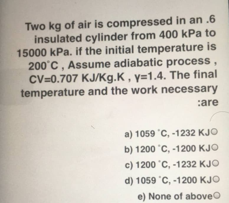 Two kg of air is compressed in an .6
insulated cylinder from 400 kPa to
15000 kPa. if the initial temperature is
200°C , Assume adiabatic process ,
CV=0.707 KJ/Kg.K , y=1.4. The final
temperature and the work necessary
:are
a) 1059 °C, -1232 KJO
b) 1200 °C, -1200 KJO
c) 1200 °C, -1232 KJO
d) 1059 °C, -1200 KJO
e) None of aboveO
