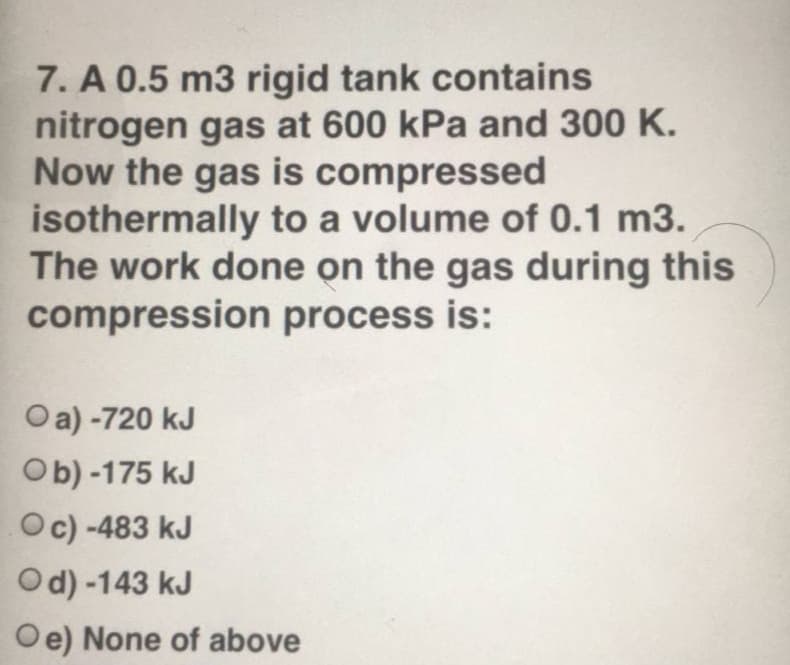 7. A 0.5 m3 rigid tank contains
nitrogen gas at 600 kPa and 300 K.
Now the gas is compressed
isothermally to a volume of 0.1 m3.
The work done on the gas during this
compression process is:
Oa) -720 kJ
Ob) -175 kJ
Oc) -483 kJ
Od) -143 kJ
Oe) None of above
