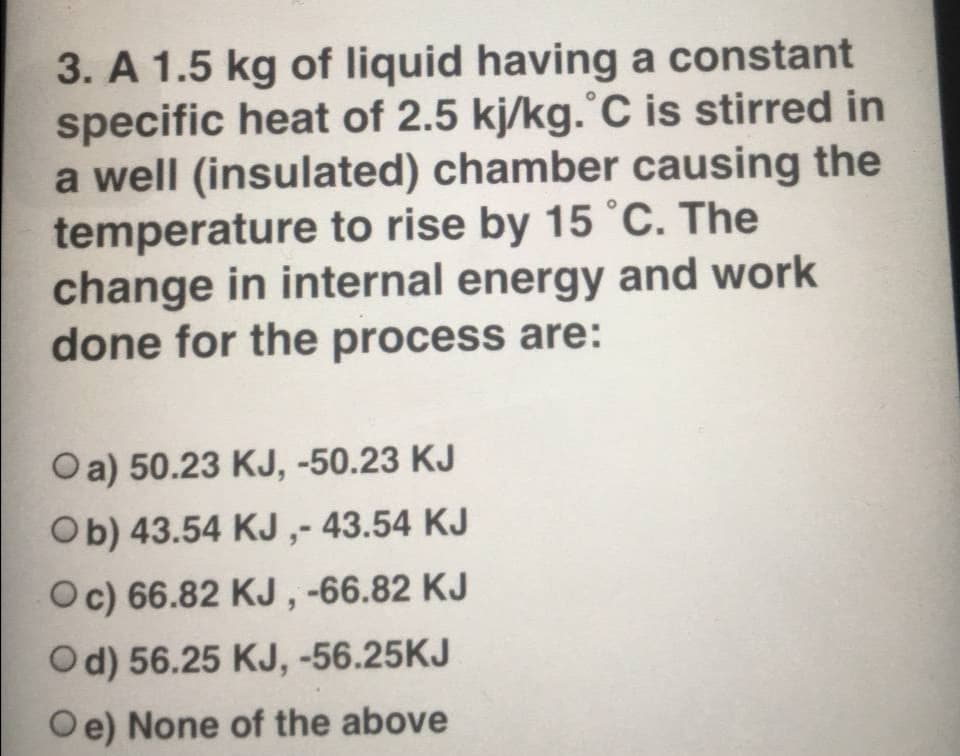 3. A 1.5 kg of liquid having a constant
specific heat of 2.5 kj/kg.°C is stirred in
a well (insulated) chamber causing the
temperature to rise by 15 °C. The
change in internal energy and work
done for the process are:
Oa) 50.23 KJ, -50.23 KJ
Ob) 43.54 KJ ,- 43.54 KJ
Oc) 66.82 KJ , -66.82 KJ
Od) 56.25 KJ, -56.25KJ
Oe) None of the above
