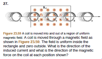 27.
Figure 23.59 A coil is moved into and out of a region of uniform
magnetic field. A coil is moved through a magnetic field as
shown in Figure 23.59. The field is uniform inside the
rectangle and zero outside. What is the direction of the
induced current and what is the direction of the magnetic
force on the coil at each position shown?
