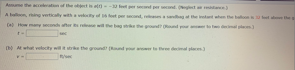 Assume the acceleration of the object is a(t)
= -32 feet per second per second. (Neglect air resistance.)
A balloon, rising vertically with a velocity of 16 feet per second, releases a sandbag at the instant when the balloon is 32 feet above the g
(a) How many seconds after its release will the bag strike the ground? (Round your answer to two decimal places.)
sec
(b) At what velocity will it strike the ground? (Round your answer to three decimal places.)
V =
ft/sec
