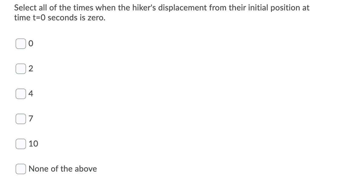 Select all of the times when the hiker's displacement from their initial position at
time t=0 seconds is zero.
4
7
10
None of the above
