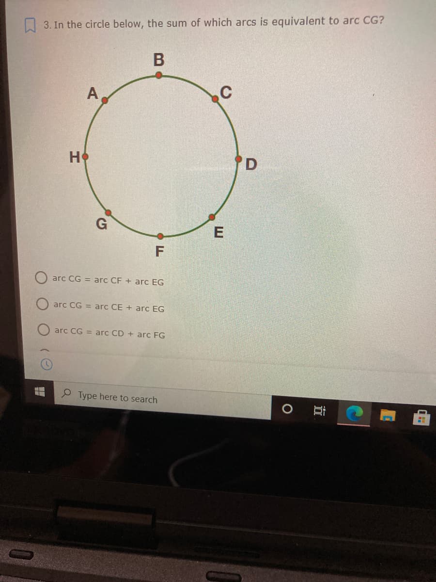 3. In the circle below, the sum of which arcs is equivalent to arc CG?
A
C
HO
D
E
arc CG = arc CF + arc EG
arc CG = arc CE + arc EG
arc CG = arc CD + arc FG
P Type here to search
近
