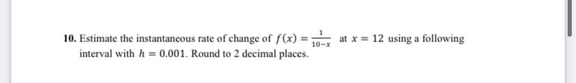 10. Estimate the instantaneous rate of change of f(x) = 10 at x = 12 using a following
interval with h = 0.001. Round to 2 decimal places.