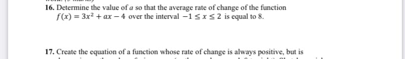 16. Determine the value of a so that the average rate of change of the function
f(x) = 3x² + ax - 4 over the interval -1 ≤ x ≤ 2 is equal to 8.
17. Create the equation of a function whose rate of change is always positive, but is