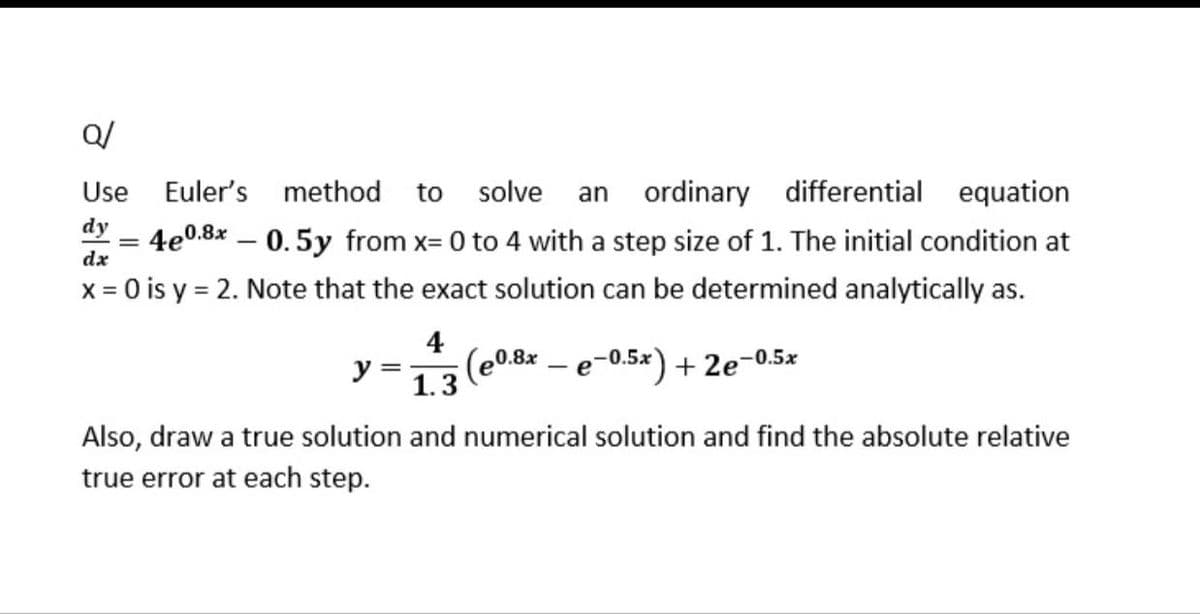 Q/
Use
Euler's method
to
solve
ordinary differential equation
an
dy
4e0.8* – 0.5y from x= 0 to 4 with a step size of 1. The initial condition at
dx
x = 0 is y = 2. Note that the exact solution can be determined analytically as.
4
(e0.8x – e-0.5x) + 2e-0.5x
y =
1.3
е
Also, draw a true solution and numerical solution and find the absolute relative
true error at each step.
