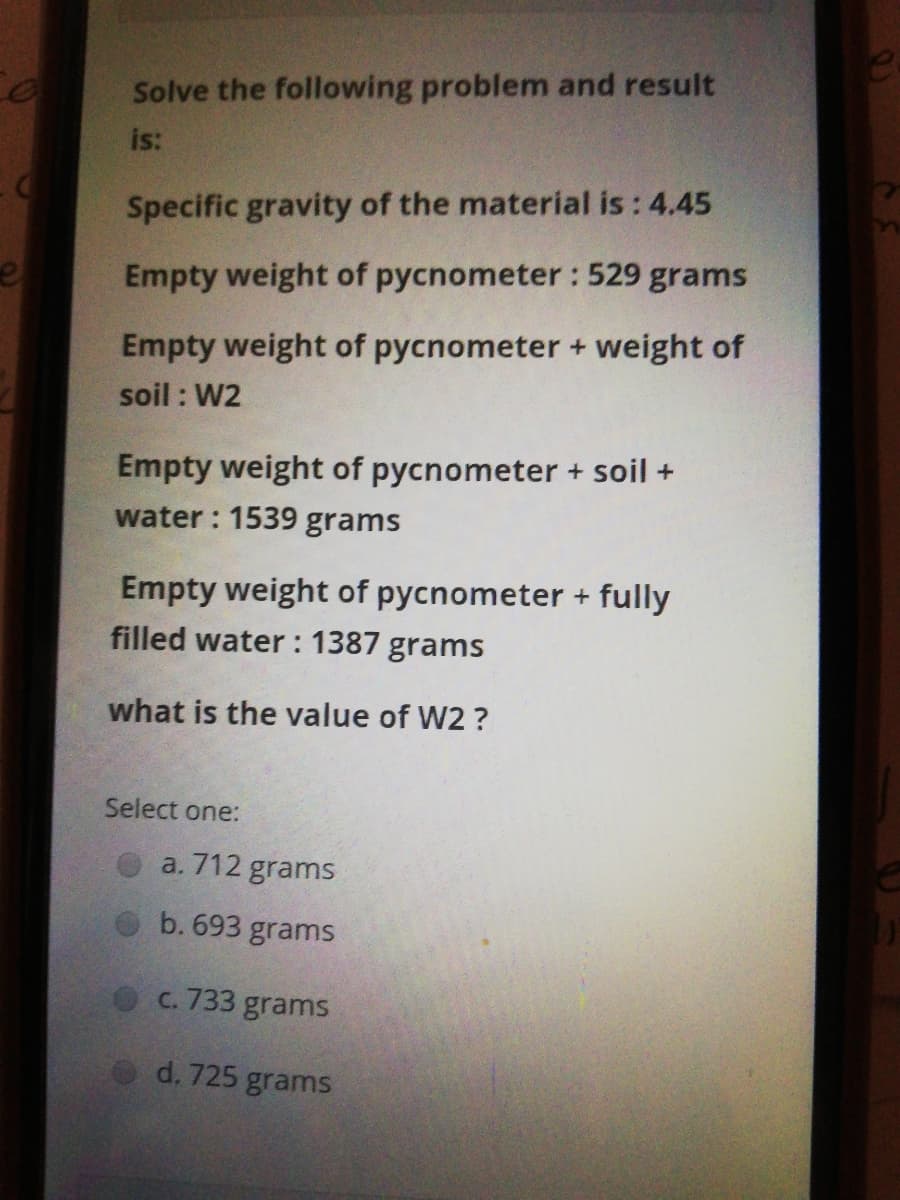 Solve the following problem and result
is:
Specific gravity of the material is: 4.45
Empty weight of pycnometer: 529 grams
Empty weight of pycnometer + weight of
soil : W2
Empty weight of pycnometer + soil +
water : 1539 grams
Empty weight of pycnometer + fully
filled water : 1387 grams
what is the value of W2 ?
Select one:
a. 712 grams
b. 693 grams
C. 733 grams
d. 725 grams
