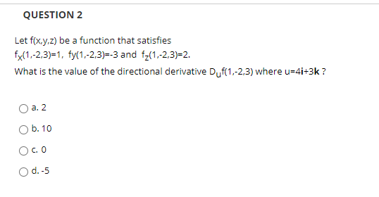 QUESTION 2
Let f(x.y.z) be a function that satisfies
fx(1,-2,3)=1, fy(1,-2,3)=-3 and f;(1,-2,3)=2.
What is the value of the directional derivative Duf(1,-2,3) where u=4i+3k ?
а. 2
O b. 10
O.O
Od.-5
