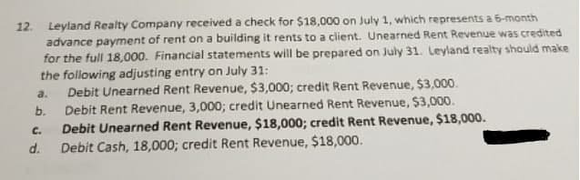 12. Leyland Realty Company received a check for $18,000 on July 1, which represents a 6-month
advance payment of rent on a building it rents to a client. Unearned Rent Revenue was credited
for the full 18,000. Financial statements will be prepared on July 31. Leyland realty should make
the following adjusting entry on July 31:
Debit Unearned Rent Revenue, $3,000; credit Rent Revenue, $3,000.
Debit Rent Revenue, 3,000; credit Unearned Rent Revenue, $3,000.
Debit Unearned Rent Revenue, $18,000; credit Rent Revenue, $18,000.
Debit Cash, 18,000; credit Rent Revenue, $18,000.
a.
b.
C.
d.
