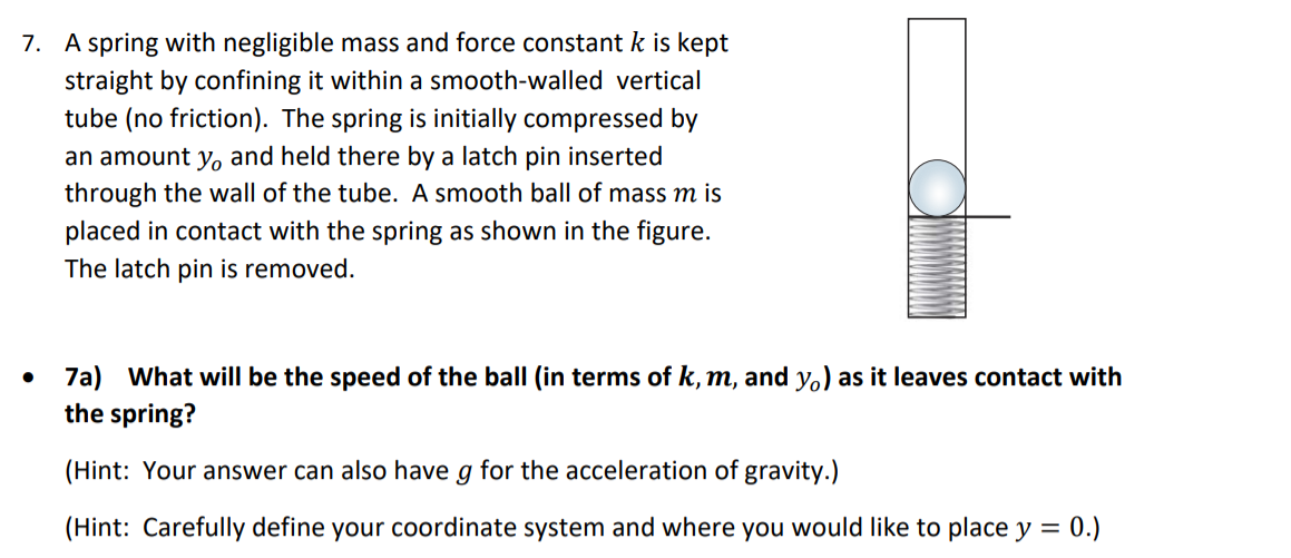 7. A spring with negligible mass and force constant k is kept
straight by confining it within a smooth-walled vertical
tube (no friction). The spring is initially compressed by
an amount y, and held there by a latch pin inserted
through the wall of the tube. A smooth ball of mass m is
placed in contact with the spring as shown in the figure.
The latch pin is removed.
7a) What will be the speed of the ball (in terms of k, m, and y.) as it leaves contact with
the spring?
(Hint: Your answer can also have g for the acceleration of gravity.)
(Hint: Carefully define your coordinate system and where you would like to place y = 0.)
