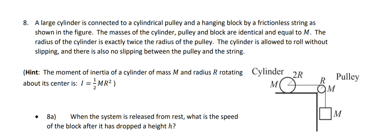 8. A large cylinder is connected to a cylindrical pulley and a hanging block by a frictionless string as
shown in the figure. The masses of the cylinder, pulley and block are identical and equal to M. The
radius of the cylinder is exactly twice the radius of the pulley. The cylinder is allowed to roll without
slipping, and there is also no slipping between the pulley and the string.
(Hint: The moment of inertia of a cylinder of mass M and radius R rotating Cylinder 2R
about its center is: 1 =MR² )
Pulley
R
OM
2
M
8a)
of the block after it has dropped a height h?
When the system is released from rest, what is the speed
