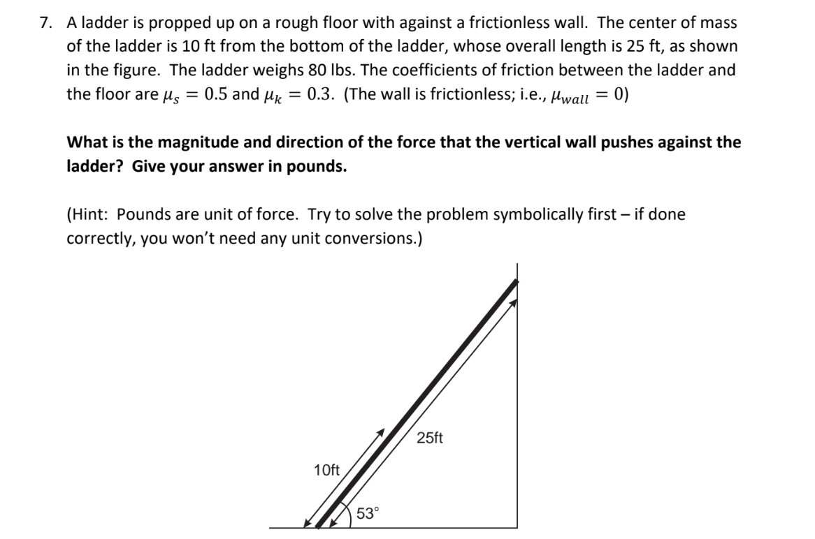 7. A ladder is propped up on a rough floor with against a frictionless wall. The center of mass
of the ladder is 10 ft from the bottom of the ladder, whose overall length is 25 ft, as shown
in the figure. The ladder weighs 80 lbs. The coefficients of friction between the ladder and
the floor are us = 0.5 and µk = 0.3. (The wall is frictionless; i.e., Hwall = 0)
%3D
What is the magnitude and direction of the force that the vertical wall pushes against the
ladder? Give your answer in pounds.
(Hint: Pounds are unit of force. Try to solve the problem symbolically first - if done
correctly, you won't need any unit conversions.)
25ft
10ft
53°
