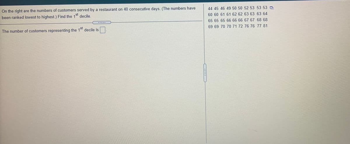 44 45 46 49 50 50 52 53 53 53
On the right are the numbers of customers served by a restaurant on 40 consecutive days. (The numbers have
st
60 60 61 61 62 62 63 63 63 64
been ranked lowest to highest.) Find the 1 decile.
65 65 65 66 6666 67 67 68 68
69 69 70 70 71 72 76 76 77 81
The number of customers representing the 1 decile is
