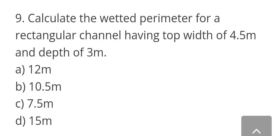 9. Calculate the wetted perimeter for a
rectangular channel having top width of 4.5m
and depth of 3m.
a) 12m
b) 10.5m
c) 7.5m
d) 15m
