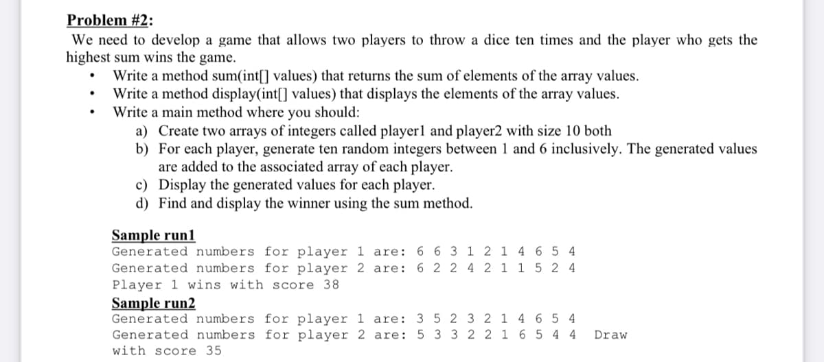 Problem #2:
We need to develop a game that allows two players to throw a dice ten times and the player who gets the
highest sum wins the game.
Write a method sum(int[] values) that returns the sum of elements of the array values.
Write a method display(int[] values) that displays the elements of the array values.
Write a main method where you should:
a) Create two arrays of integers called player1 and player2 with size 10 both
b) For each player, generate ten random integers between 1 and 6 inclusively. The generated values
are added to the associated array of each player.
c) Display the generated values for each player.
d) Find and display the winner using the sum method.
Sample run1
are: 6 2 2 4 2 1
1 5 2 4
Generated numbers for player 1 are: 6 6 3 1 2 1 4654
Generated numbers for player 2
Player 1 wins with score 38
Sample run2
4 6 5 4
Generated numbers for player 1
Generated numbers for player 2
with score 35
are: 3 5 2 3 2 1
are: 5 3 3 2 2 1
6 5 4 4
Draw