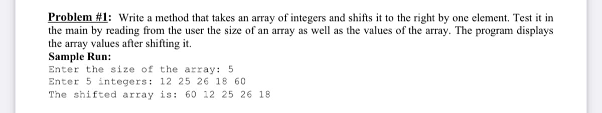 Problem #1: Write a method that takes an array of integers and shifts it to the right by one element. Test it in
the main by reading from the user the size of an array as well as the values of the array. The program displays
the array values after shifting it.
Sample Run:
Enter the size of the array: 5
Enter 5 integers: 12 25 26 18 60
The shifted array is: 60 12 25 26 18