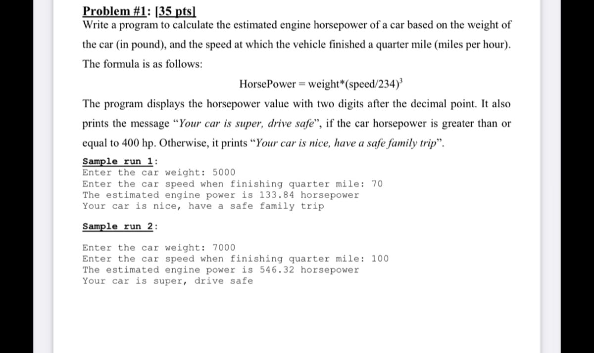 Problem #1: [35 pts]
Write a program to calculate the estimated engine horsepower of a car based on the weight of
the car (in pound), and the speed at which the vehicle finished a quarter mile (miles per hour).
The formula is as follows:
HorsePower = weight*(speed/234)
The program displays the horsepower value with two digits after the decimal point. It also
prints the message "Your car is super, drive safe", if the car horsepower is greater than or
equal to 400 hp. Otherwise, it prints “Your car is nice, have a safe family trip".
Sample run 1:
Enter the car weight: 5000
Enter the car speed when finishing quarter mile: 70
The estimated engine power is 133.84 horsepower
Your car is nice, have a safe family trip
Sample run 2:
Enter the car weight: 7000
Enter the car speed when finishing quarter mile: 100
The estimated engine power is 546.32 horsepower
Your car is super, drive safe
