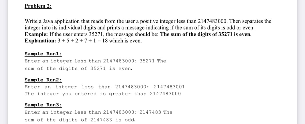 Problem 2:
Write a Java application that reads from the user a positive integer less than 2147483000. Then separates the
integer into its individual digits and prints a message indicating if the sum of its digits is odd or even.
Example: If the user enters 35271, the message should be: The sum of the digits of 35271 is even.
Explanation: 3 + 5 + 2 + 7 + 1 = 18 which is even.
Sample Run1:
Enter an integer less than 2147483000: 35271 The
sum of the digits of 35271 is even.
Sample Run2:
Enter an integer less than 2147483000: 2147483001
The integer you entered is greater than 2147483000
Sample Run3:
Enter an integer less than 2147483000: 2147483 The
sum of the digits of 2147483 is odd.
