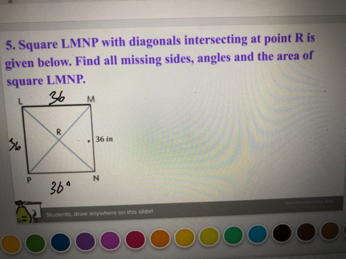 5. Square LMNP with diagonals intersecting at point R is
given below. Find all missing sides, angles and the area of
square LMNP.
36
R
36
36 in
N.
36°
Pear Deck e he
Students, draw anywhere on this slide!
