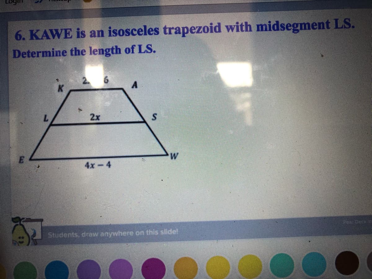 6. KAWE is an isosceles trapezoid with midsegment LS.
Determine the length of LS.
2 6
2x
W
4x-4
Students, draw anywhere on this slidel
